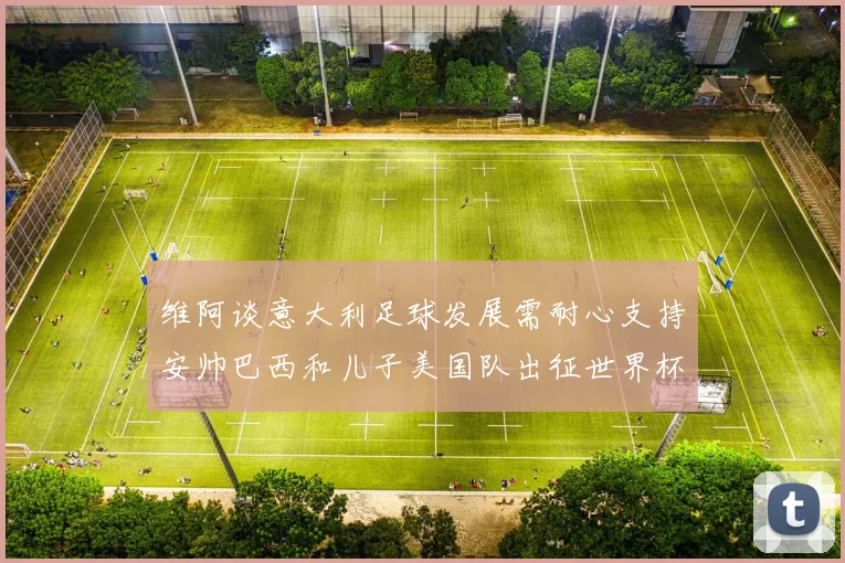 维阿谈意大利足球发展需耐心支持安帅巴西和儿子美国队出征世界杯
