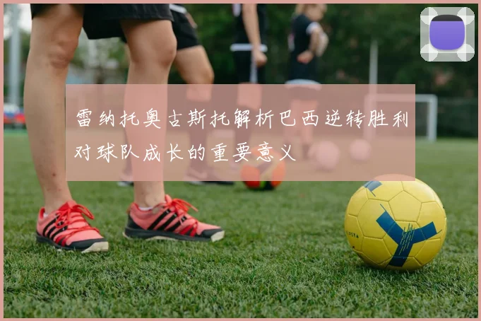 雷纳托奥古斯托解析巴西逆转胜利对球队成长的重要意义