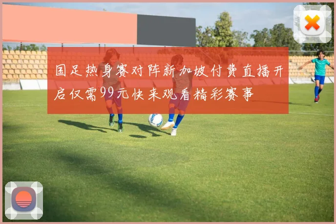 国足热身赛对阵新加坡付费直播开启仅需99元快来观看精彩赛事