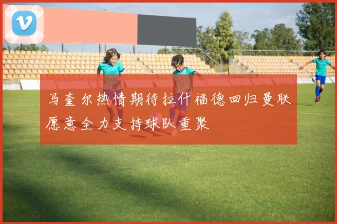 马奎尔热情期待拉什福德回归曼联愿意全力支持球队重聚