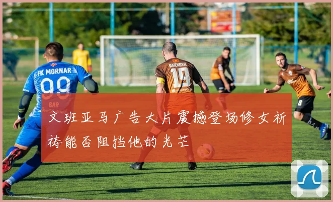 文班亚马广告大片震撼登场修女祈祷能否阻挡他的光芒