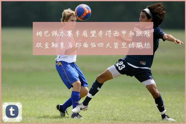 姆巴佩本赛季有望夺得西甲和欧冠双金靴皇马却面临四大皆空的尴尬局面