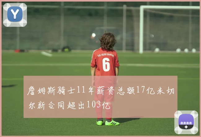 詹姆斯骑士11年薪资总额17亿米切尔新合同超出103亿