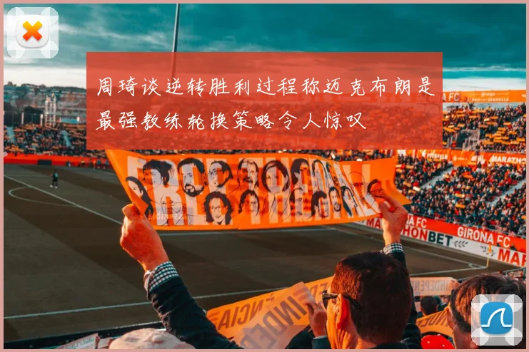 周琦谈逆转胜利过程称迈克布朗是最强教练轮换策略令人惊叹