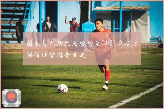 国米与巴斯托尼续约至2031年双方期待继续携手共进