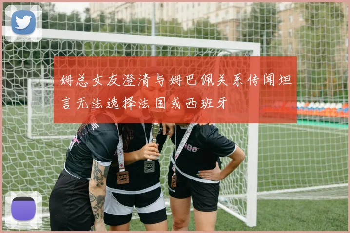 姆总女友澄清与姆巴佩关系传闻坦言无法选择法国或西班牙
