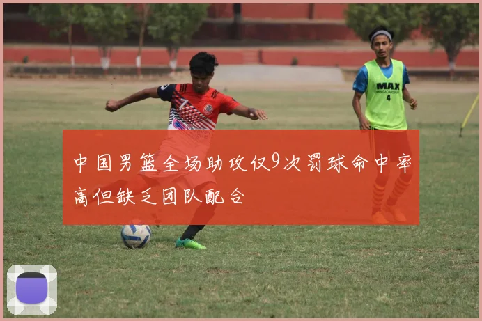 中国男篮全场助攻仅9次罚球命中率高但缺乏团队配合